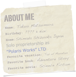 About me
Name: Takuo MatsumuraBirthday: ???? 11 Nov.
Home:Shimada Shizuoka Japan
Solo proprietorship as
“Polaris Works” LTD
Favorite vacation: Top of MountainFavorite book: Adventure StoryFavorite movie: Science Fiction